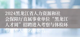 2024黑龙江省人力资源和社会保障厅直属事业单位“黑龙江人才周”招聘进入考察与体检环节递补人选名单公告