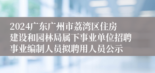 2024广东广州市荔湾区住房建设和园林局属下事业单位招聘事业编制人员拟聘用人员公示
