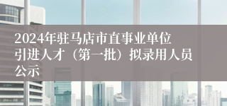 2024年驻马店市直事业单位引进人才（第一批）拟录用人员公示