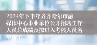 2024年下半年齐齐哈尔市融媒体中心事业单位公开招聘工作人员总成绩及拟进入考核人员名单公示