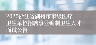 2025浙江省湖州市市级医疗卫生单位招聘事业编制卫生人才面试公告