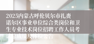 2025内蒙古呼伦贝尔市扎赉诺尔区事业单位综合类岗位和卫生专业技术岗位招聘工作人员考试总成绩及体检公告