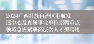 2024广西壮族自治区港航发展中心及直属事业单位招聘重点领域急需紧缺高层次人才拟聘用人员公示