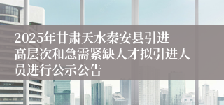 2025年甘肃天水秦安县引进高层次和急需紧缺人才拟引进人员进行公示公告