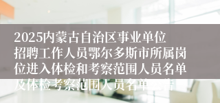 2025内蒙古自治区事业单位招聘工作人员鄂尔多斯市所属岗位进入体检和考察范围人员名单及体检考察范围人员名单公告
