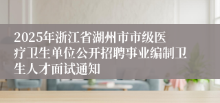 2025年浙江省湖州市市级医疗卫生单位公开招聘事业编制卫生人才面试通知