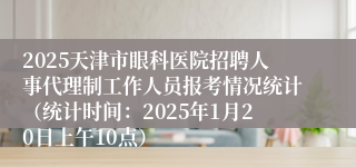 2025天津市眼科医院招聘人事代理制工作人员报考情况统计（统计时间：2025年1月20日上午10点）