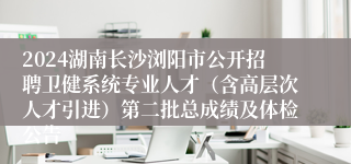 2024湖南长沙浏阳市公开招聘卫健系统专业人才（含高层次人才引进）第二批总成绩及体检公告