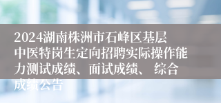 2024湖南株洲市石峰区基层中医特岗生定向招聘实际操作能力测试成绩、面试成绩、 综合成绩公告