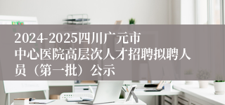 2024-2025四川广元市中心医院高层次人才招聘拟聘人员（第一批）公示