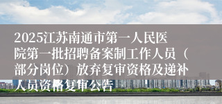 2025江苏南通市第一人民医院第一批招聘备案制工作人员（部分岗位）放弃复审资格及递补人员资格复审公告