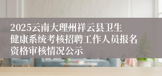 2025云南大理州祥云县卫生健康系统考核招聘工作人员报名资格审核情况公示