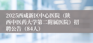 2025西咸新区中心医院（陕西中医药大学第二附属医院）招聘公告（84人）