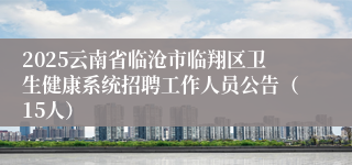 2025云南省临沧市临翔区卫生健康系统招聘工作人员公告（15人）