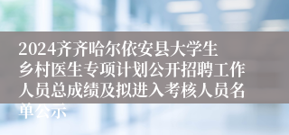 2024齐齐哈尔依安县大学生乡村医生专项计划公开招聘工作人员总成绩及拟进入考核人员名单公示