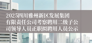 2025四川雅州新区发展集团有限责任公司考察聘用二级子公司领导人员正职拟聘用人员公示