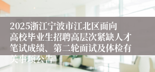 2025浙江宁波市江北区面向高校毕业生招聘高层次紧缺人才笔试成绩、第二轮面试及体检有关事项公告