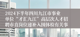 2024下半年四川九江市事业单位“才汇九江”高层次人才招聘市直岗位递补入围体检有关事项公告