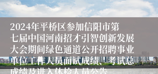 2024年平桥区参加信阳市第七届中国河南招才引智创新发展大会期间绿色通道公开招聘事业单位工作人员面试成绩、考试总成绩及进入体检人员公告