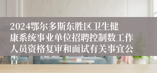 2024鄂尔多斯东胜区卫生健康系统事业单位招聘控制数工作人员资格复审和面试有关事宜公告