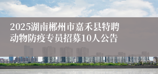 2025湖南郴州市嘉禾县特聘动物防疫专员招募10人公告