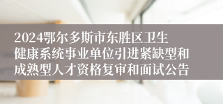 2024鄂尔多斯市东胜区卫生健康系统事业单位引进紧缺型和成熟型人才资格复审和面试公告