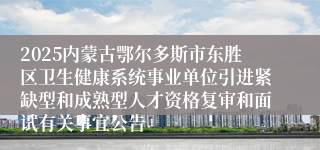 2025内蒙古鄂尔多斯市东胜区卫生健康系统事业单位引进紧缺型和成熟型人才资格复审和面试有关事宜公告