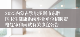 2025内蒙古鄂尔多斯市东胜区卫生健康系统事业单位招聘资格复审和面试有关事宜公告