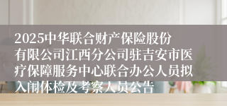 2025中华联合财产保险股份有限公司江西分公司驻吉安市医疗保障服务中心联合办公人员拟入闱体检及考察人员公告