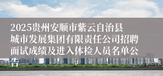 2025贵州安顺市紫云自治县城市发展集团有限责任公司招聘面试成绩及进入体检人员名单公告