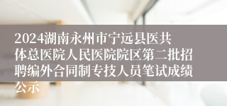 2024湖南永州市宁远县医共体总医院人民医院院区第二批招聘编外合同制专技人员笔试成绩公示