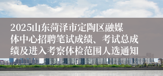 2025山东菏泽市定陶区融媒体中心招聘笔试成绩、考试总成绩及进入考察体检范围人选通知