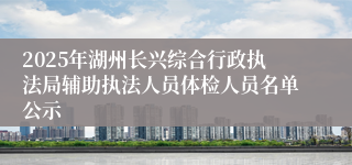 2025年湖州长兴综合行政执法局辅助执法人员体检人员名单公示