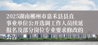 2025湖南郴州市嘉禾县县直事业单位公开选调工作人员续延报名及部分岗位专业要求修改的公告