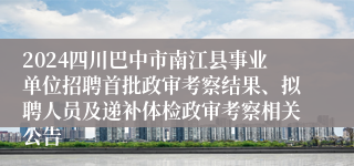 2024四川巴中市南江县事业单位招聘首批政审考察结果、拟聘人员及递补体检政审考察相关公告