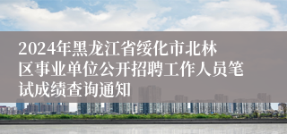 2024年黑龙江省绥化市北林区事业单位公开招聘工作人员笔试成绩查询通知