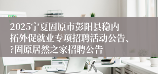 2025宁夏固原市彭阳县稳内拓外促就业专项招聘活动公告、?固原居然之家招聘公告