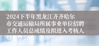 2024下半年黑龙江齐齐哈尔市交通运输局所属事业单位招聘工作人员总成绩及拟进入考核人员名单公示