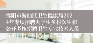 绵阳市游仙区卫生健康局2024年专项招聘大学生乡村医生和公开考核招聘卫生专业技术人员（第二批）拟聘人员公示