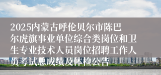 2025内蒙古呼伦贝尔市陈巴尔虎旗事业单位综合类岗位和卫生专业技术人员岗位招聘工作人员考试总成绩及体检公告