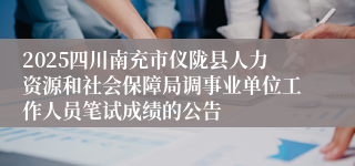 2025四川南充市仪陇县人力资源和社会保障局调事业单位工作人员笔试成绩的公告