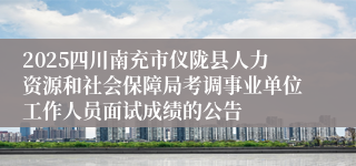 2025四川南充市仪陇县人力资源和社会保障局考调事业单位工作人员面试成绩的公告