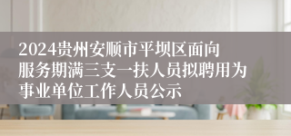 2024贵州安顺市平坝区面向服务期满三支一扶人员拟聘用为事业单位工作人员公示