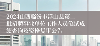 2024山西临汾市浮山县第二批招聘事业单位工作人员笔试成绩查询及资格复审公告