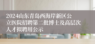 2024山东青岛西海岸新区公立医院招聘第二批博士及高层次人才拟聘用公示