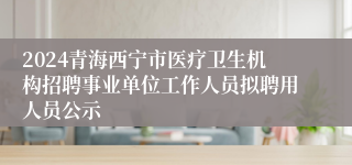 2024青海西宁市医疗卫生机构招聘事业单位工作人员拟聘用人员公示