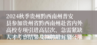 2024秋季贵州黔西南州普安县参加贵州省黔西南州赴省内外高校专项引进高层次、急需紧缺人才考察结果及拟聘用对象公示