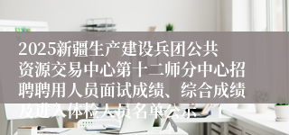 2025新疆生产建设兵团公共资源交易中心第十二师分中心招聘聘用人员面试成绩、综合成绩及进入体检人员名单公示