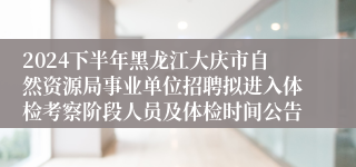 2024下半年黑龙江大庆市自然资源局事业单位招聘拟进入体检考察阶段人员及体检时间公告