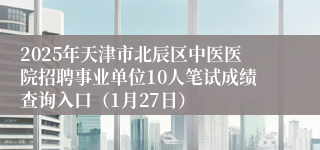 2025年天津市北辰区中医医院招聘事业单位10人笔试成绩查询入口（1月27日）